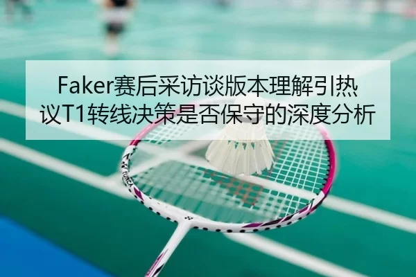 Faker赛后采访谈版本理解引热议T1转线决策是否保守的深度分析